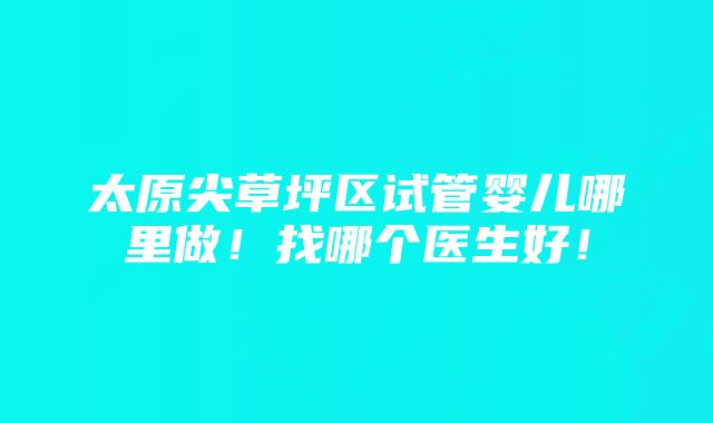 太原尖草坪区试管婴儿哪里做！找哪个医生好！