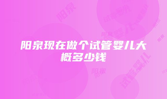 阳泉现在做个试管婴儿大概多少钱