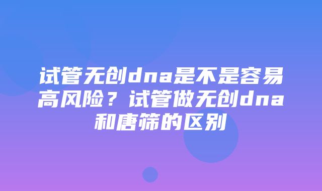 试管无创dna是不是容易高风险？试管做无创dna和唐筛的区别