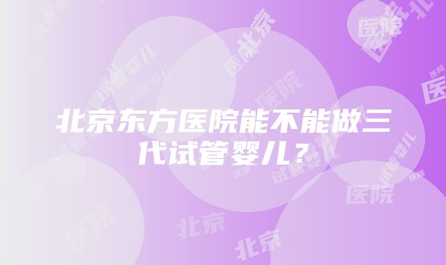 北京东方医院能不能做三代试管婴儿？