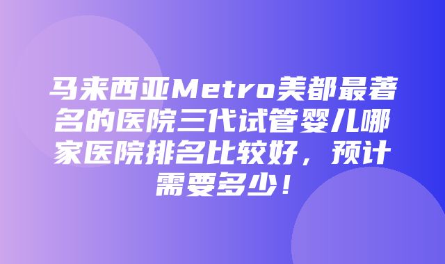 马来西亚Metro美都最著名的医院三代试管婴儿哪家医院排名比较好，预计需要多少！