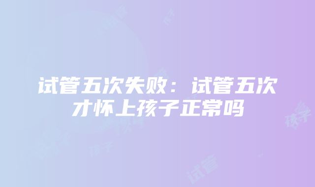 试管五次失败：试管五次才怀上孩子正常吗