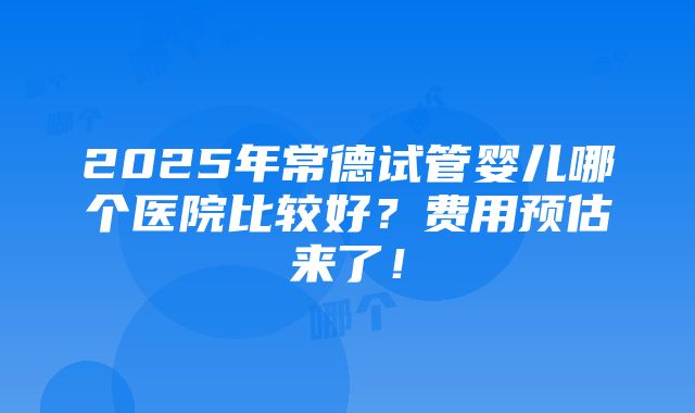 2025年常德试管婴儿哪个医院比较好？费用预估来了！