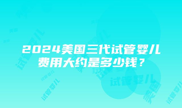 2024美国三代试管婴儿费用大约是多少钱？