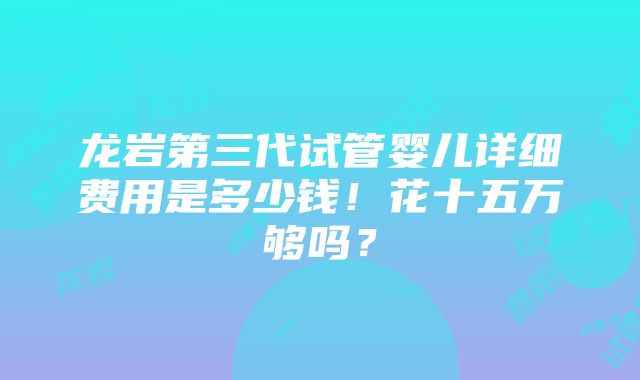 龙岩第三代试管婴儿详细费用是多少钱！花十五万够吗？