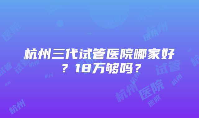 杭州三代试管医院哪家好？18万够吗？