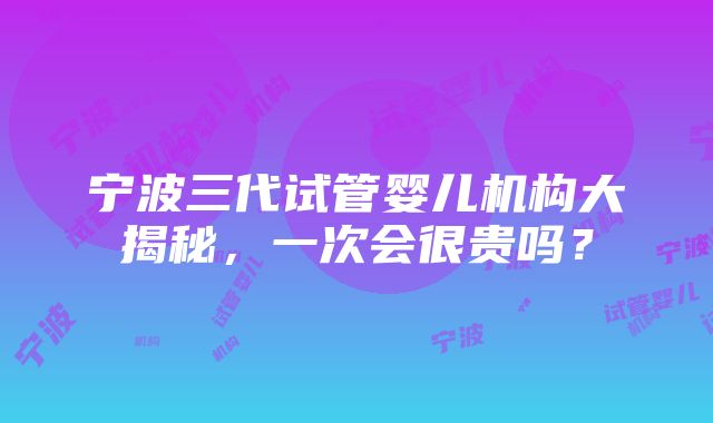 宁波三代试管婴儿机构大揭秘，一次会很贵吗？