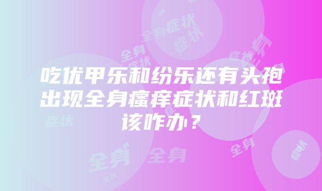 吃优甲乐和纷乐还有头孢出现全身瘙痒症状和红斑该咋办？