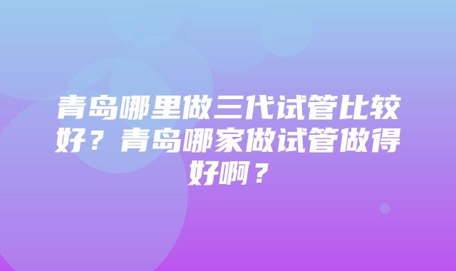 青岛哪里做三代试管比较好？青岛哪家做试管做得好啊？