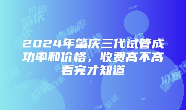 2024年肇庆三代试管成功率和价格，收费高不高看完才知道