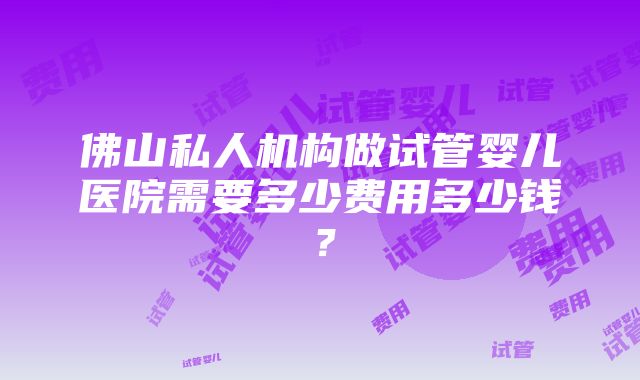 佛山私人机构做试管婴儿医院需要多少费用多少钱？