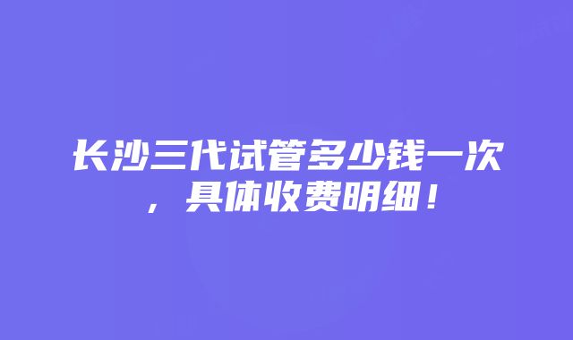 长沙三代试管多少钱一次，具体收费明细！