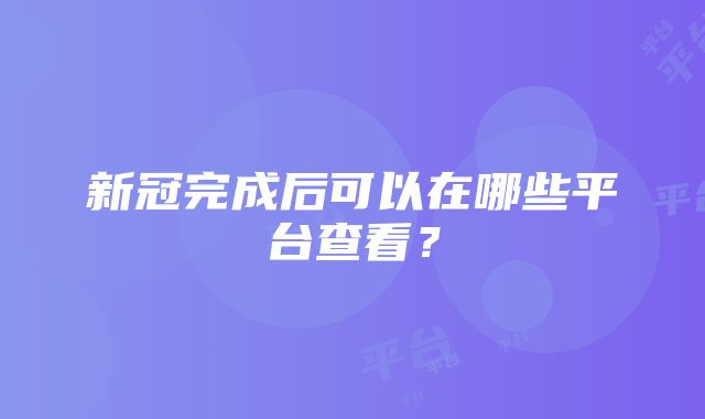 新冠完成后可以在哪些平台查看？