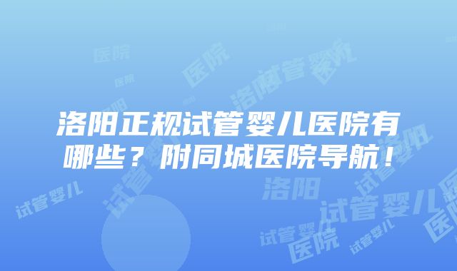 洛阳正规试管婴儿医院有哪些？附同城医院导航！