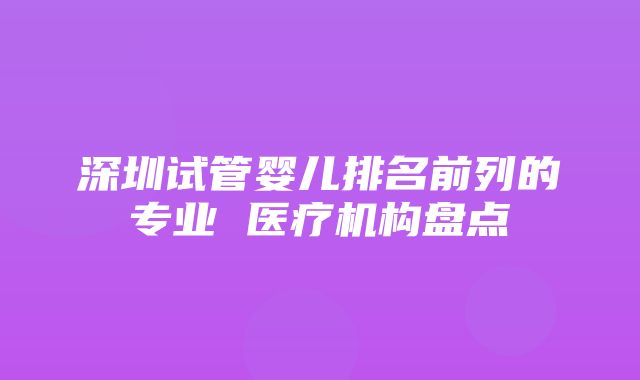 深圳试管婴儿排名前列的专业 医疗机构盘点