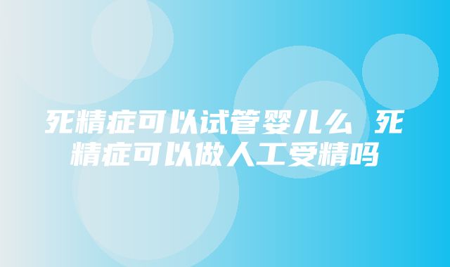 死精症可以试管婴儿么 死精症可以做人工受精吗