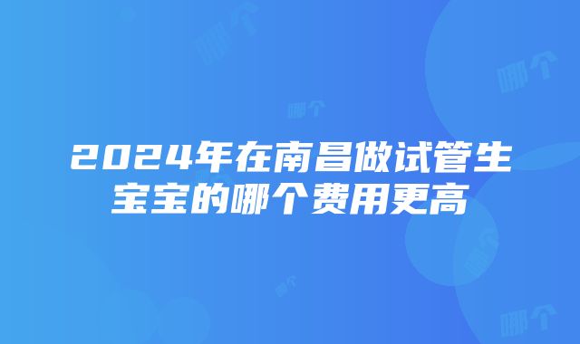 2024年在南昌做试管生宝宝的哪个费用更高