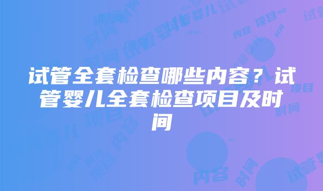 试管全套检查哪些内容？试管婴儿全套检查项目及时间