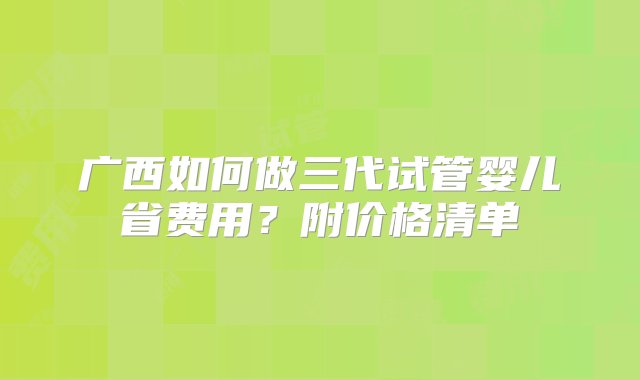 广西如何做三代试管婴儿省费用？附价格清单