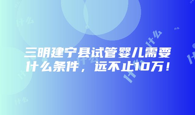 三明建宁县试管婴儿需要什么条件，远不止10万！