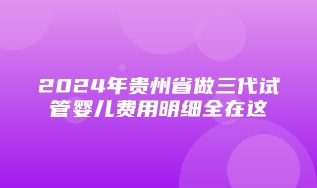 2024年贵州省做三代试管婴儿费用明细全在这