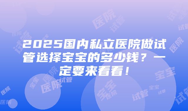 2025国内私立医院做试管选择宝宝的多少钱？一定要来看看！