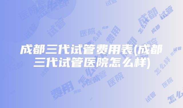 成都三代试管费用表(成都三代试管医院怎么样)