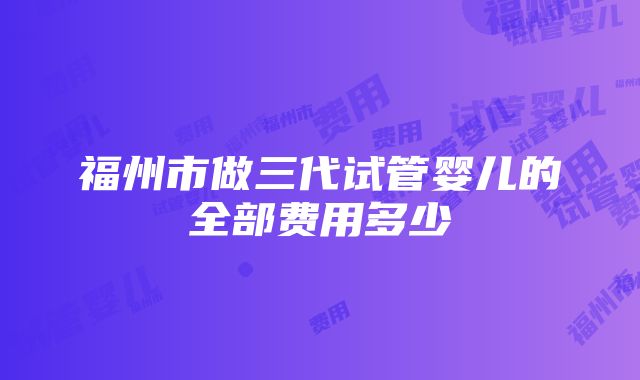 福州市做三代试管婴儿的全部费用多少