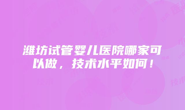 潍坊试管婴儿医院哪家可以做，技术水平如何！