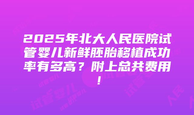 2025年北大人民医院试管婴儿新鲜胚胎移植成功率有多高？附上总共费用！