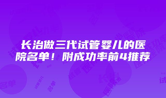 长治做三代试管婴儿的医院名单！附成功率前4推荐