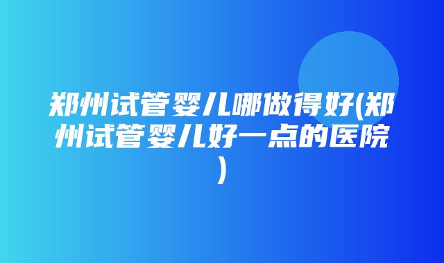 郑州试管婴儿哪做得好(郑州试管婴儿好一点的医院)