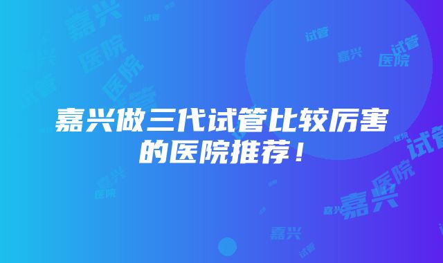 嘉兴做三代试管比较厉害的医院推荐！