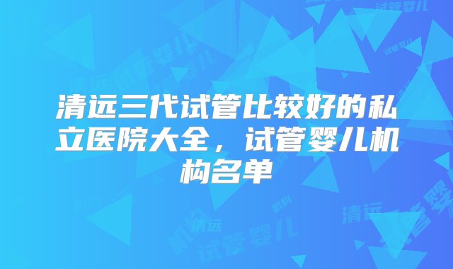 清远三代试管比较好的私立医院大全，试管婴儿机构名单