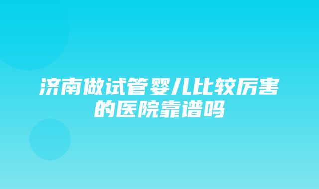 济南做试管婴儿比较厉害的医院靠谱吗