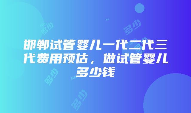 邯郸试管婴儿一代二代三代费用预估，做试管婴儿多少钱