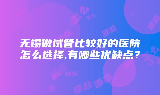 无锡做试管比较好的医院怎么选择,有哪些优缺点？