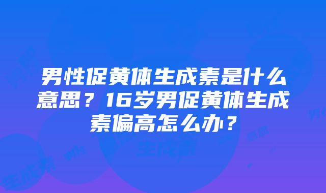 男性促黄体生成素是什么意思？16岁男促黄体生成素偏高怎么办？