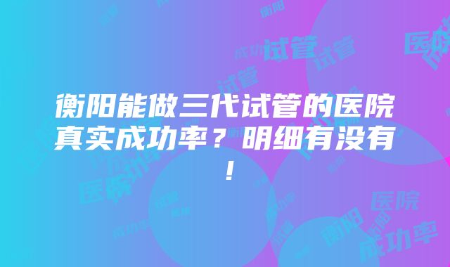 衡阳能做三代试管的医院真实成功率？明细有没有！