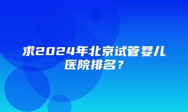 求2024年北京试管婴儿医院排名？