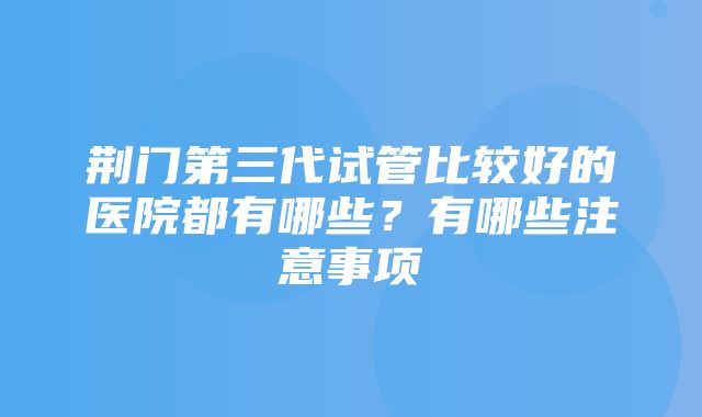 荆门第三代试管比较好的医院都有哪些？有哪些注意事项