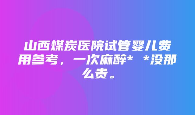 山西煤炭医院试管婴儿费用参考，一次麻醉* *没那么贵。