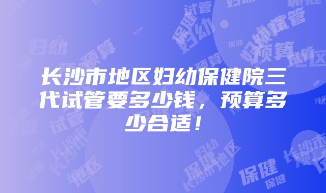 长沙市地区妇幼保健院三代试管要多少钱，预算多少合适！