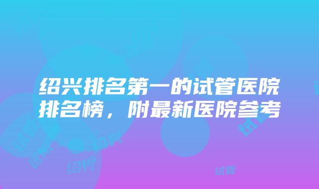 绍兴排名第一的试管医院排名榜，附最新医院参考