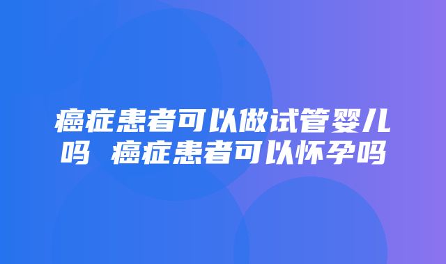 癌症患者可以做试管婴儿吗 癌症患者可以怀孕吗