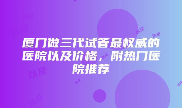 厦门做三代试管最权威的医院以及价格，附热门医院推荐