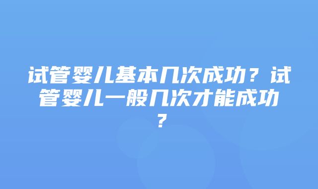 试管婴儿基本几次成功？试管婴儿一般几次才能成功？