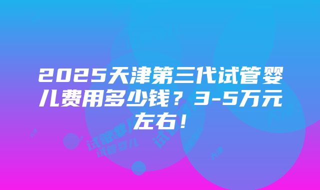 2025天津第三代试管婴儿费用多少钱？3-5万元左右！