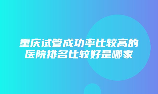 重庆试管成功率比较高的医院排名比较好是哪家