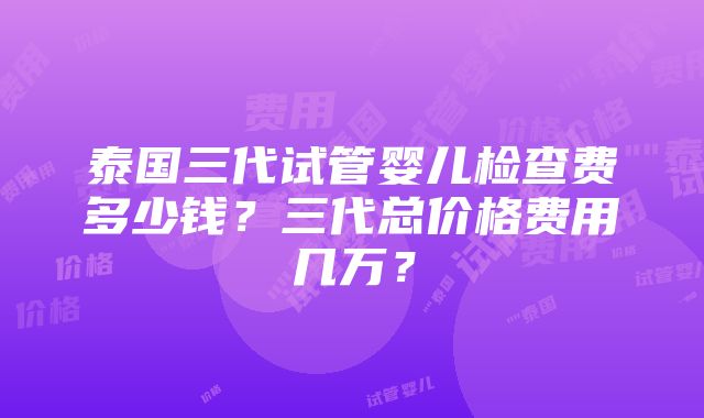 泰国三代试管婴儿检查费多少钱？三代总价格费用几万？